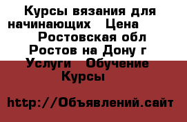 Курсы вязания для начинающих › Цена ­ 5 000 - Ростовская обл., Ростов-на-Дону г. Услуги » Обучение. Курсы   